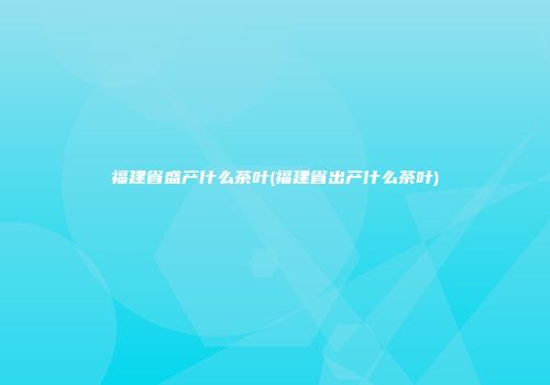 福建省盛产什么茶叶(福建省出产什么茶叶)