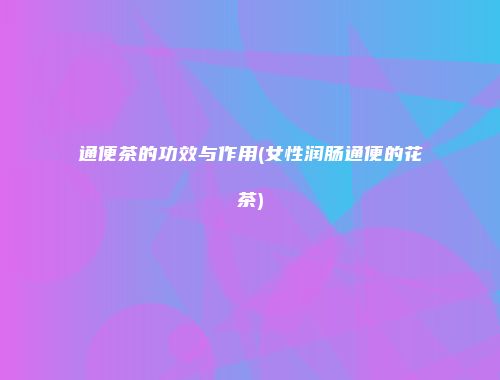 通便茶的功效与作用(女性润肠通便的花茶)