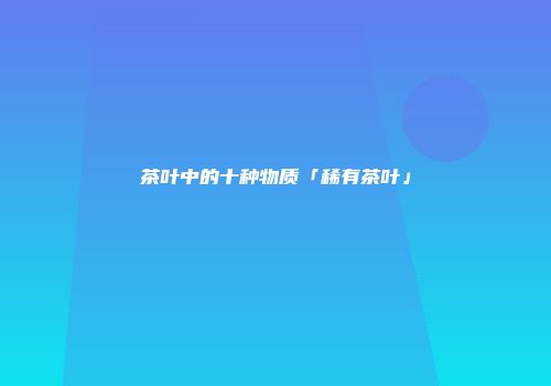 茶叶中的十种物质「稀有茶叶」