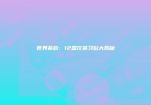 世界茶韵：12国饮茶习俗大揭秘