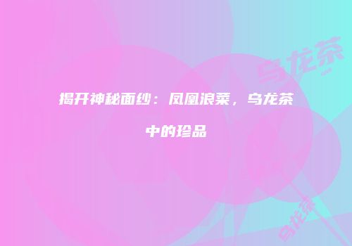 揭开神秘面纱：凤凰浪菜，乌龙茶中的珍品