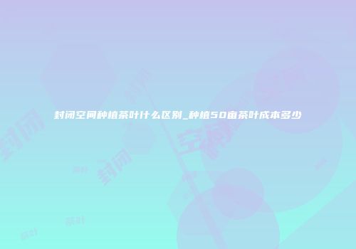 封闭空间种植茶叶什么区别_种植50亩茶叶成本多少