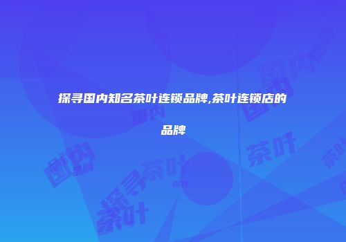 探寻国内知名茶叶连锁品牌,茶叶连锁店的品牌