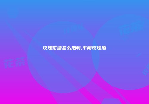 玫瑰花酒怎么泡制,平阴玫瑰酒