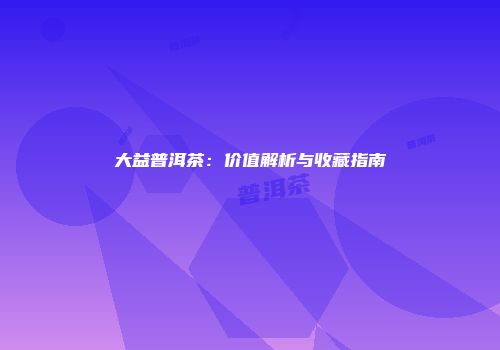 大益普洱茶：价值解析与收藏指南