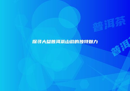 探寻大益普洱茶山韵的独特魅力