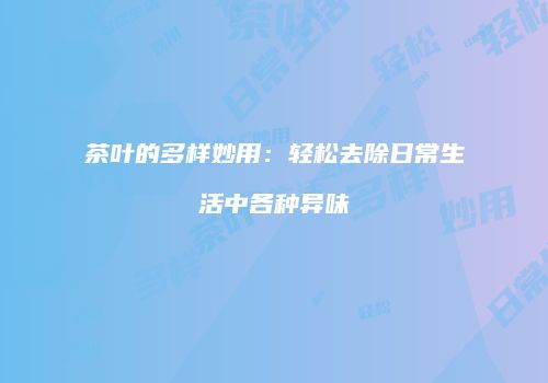 茶叶的多样妙用：轻松去除日常生活中各种异味
