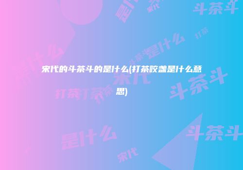 宋代的斗茶斗的是什么(打茶咬盏是什么意思)
