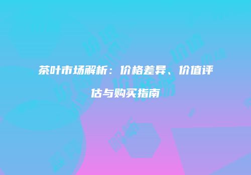 茶叶市场解析：价格差异、价值评估与购买指南