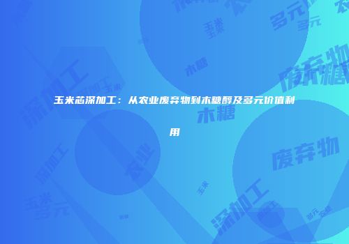 玉米芯深加工：从农业废弃物到木糖醇及多元价值利用