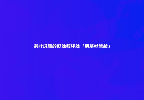 茶叶洗脸的好处和坏处「用茶叶滚脸」