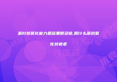 茶叶抗氧化能力是蔬果很多倍,喝什么茶抗氧化抗衰老