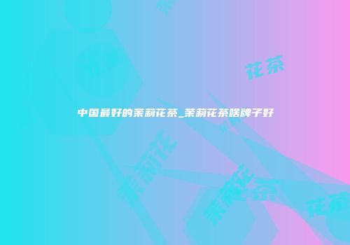 中国最好的茉莉花茶_茉莉花茶啥牌子好