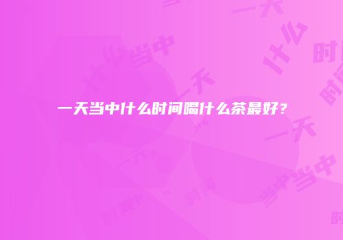一天当中什么时间喝什么茶最好？