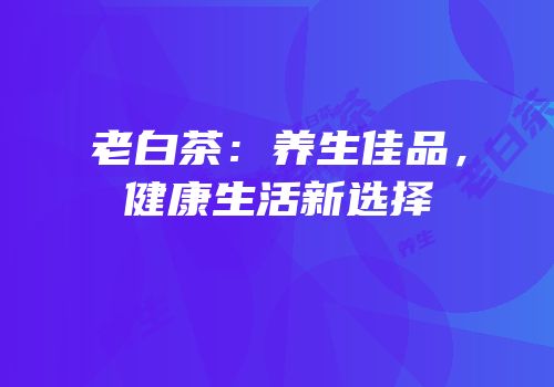老白茶：养生佳品，健康生活新选择