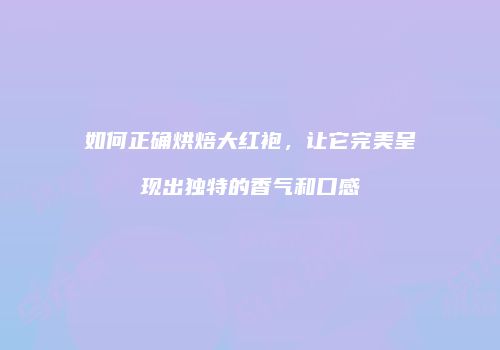 如何正确烘焙大红袍，让它完美呈现出独特的香气和口感