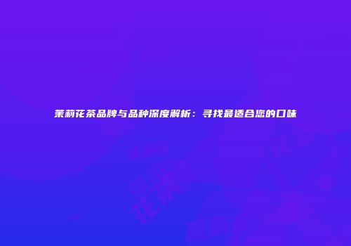 茉莉花茶品牌与品种深度解析：寻找最适合您的口味