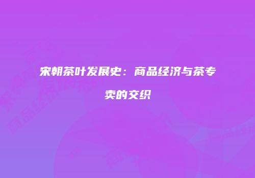 宋朝茶叶发展史：商品经济与茶专卖的交织