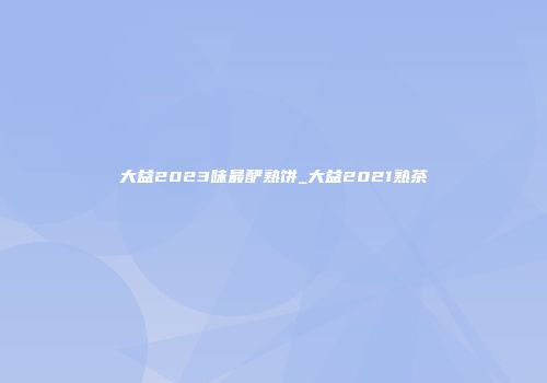 大益2023味最酽熟饼_大益2021熟茶