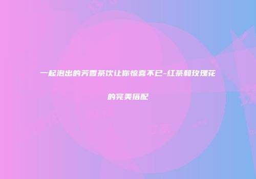 一起泡出的芳香茶饮让你惊喜不已-红茶和玫瑰花的完美搭配