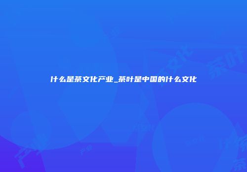 什么是茶文化产业_茶叶是中国的什么文化