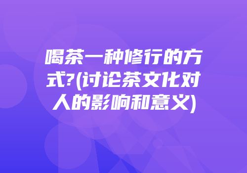 喝茶一种修行的方式?(讨论茶文化对人的影响和意义)