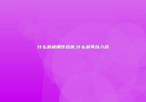 什么茶被用作药茶,什么茶可以入药