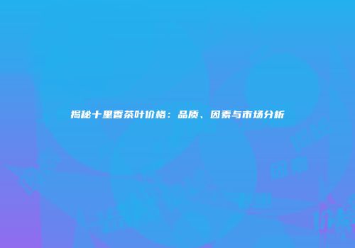 揭秘十里香茶叶价格：品质、因素与市场分析