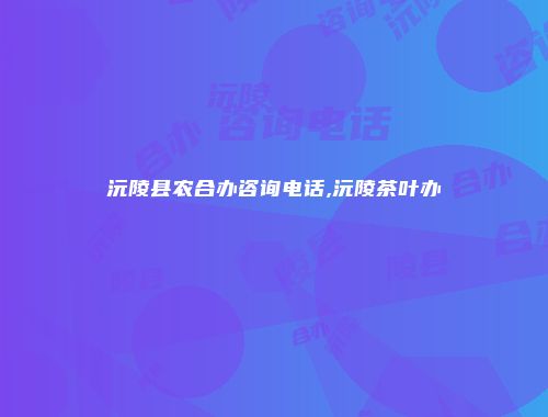 沅陵县农合办咨询电话,沅陵茶叶办