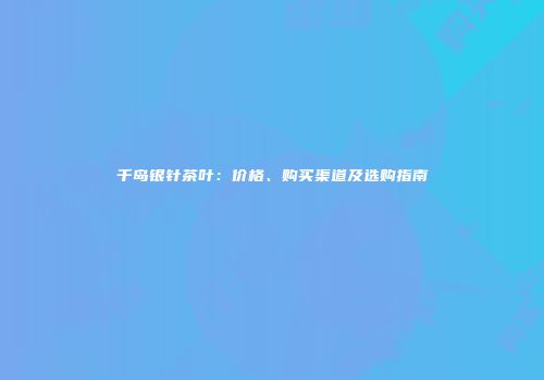 千岛银针茶叶：价格、购买渠道及选购指南