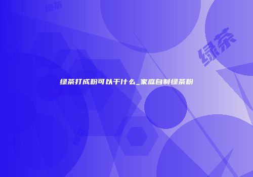 绿茶打成粉可以干什么_家庭自制绿茶粉