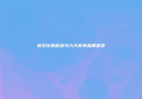 茶文化的源流与六大茶类品质鉴赏
