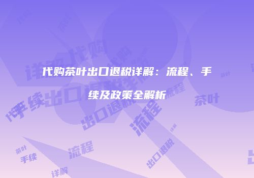 代购茶叶出口退税详解：流程、手续及政策全解析
