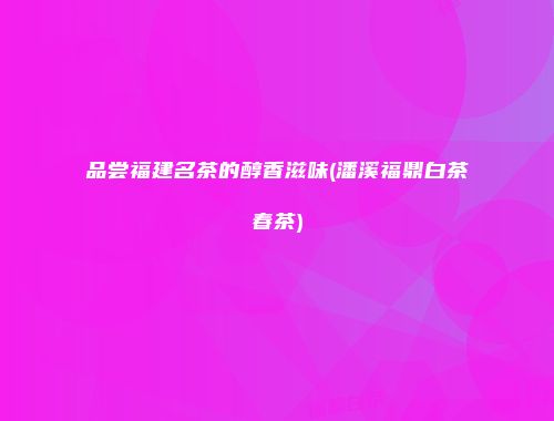 品尝福建名茶的醇香滋味(潘溪福鼎白茶春茶)