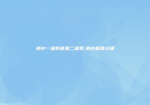 茶叶一级好还是二级好,茶叶标准分级