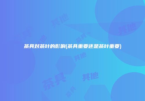 茶具对茶叶的影响(茶具重要还是茶叶重要)
