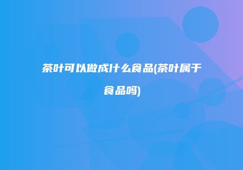 茶叶可以做成什么食品(茶叶属于食品吗)