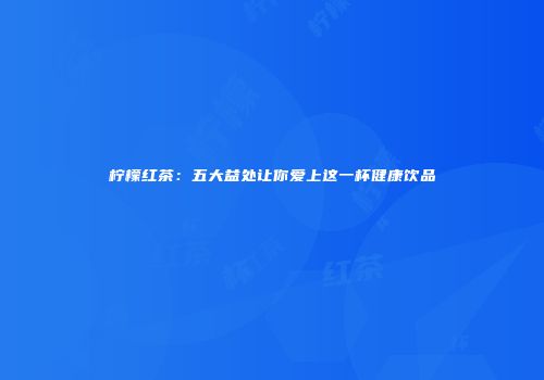 柠檬红茶：五大益处让你爱上这一杯健康饮品