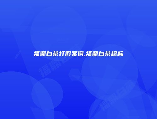 福鼎白茶打假案例,福鼎白茶超标