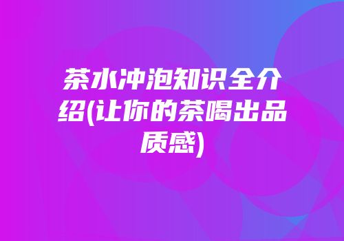 茶水冲泡知识全介绍(让你的茶喝出品质感)