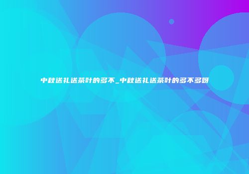中秋送礼送茶叶的多不_中秋送礼送茶叶的多不多呀