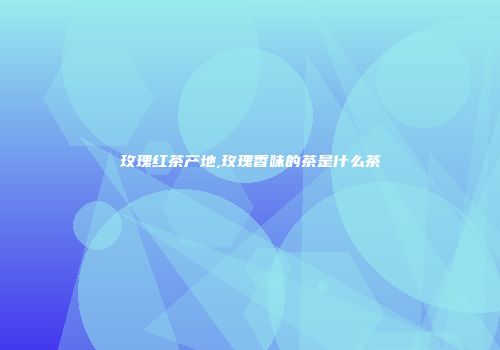 玫瑰红茶产地,玫瑰香味的茶是什么茶