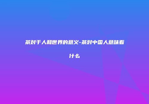 茶对于人和世界的意义-茶对中国人意味着什么