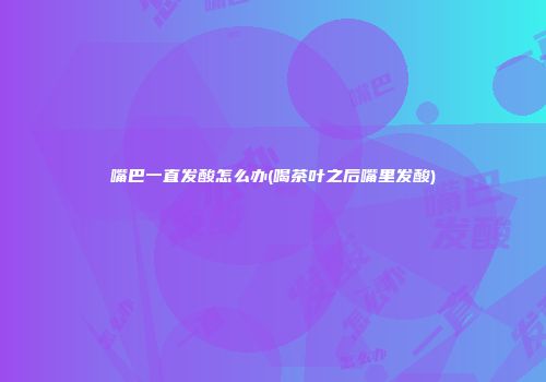 嘴巴一直发酸怎么办(喝茶叶之后嘴里发酸)