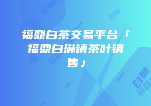 福鼎白茶交易平台「福鼎白琳镇茶叶销售」