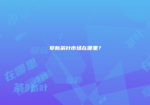 阜新茶叶市场在哪里？