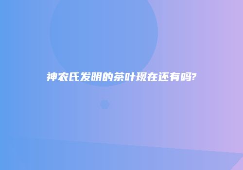 神农氏发明的茶叶现在还有吗?