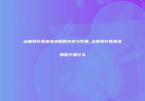 山楂荷叶陈皮泡水喝的功效与作用_山楂荷叶陈皮茶的配方是什么