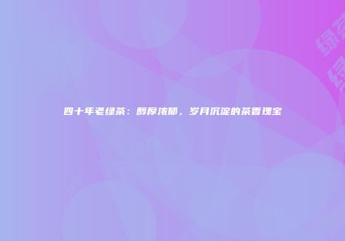 四十年老绿茶：醇厚浓郁，岁月沉淀的茶香瑰宝