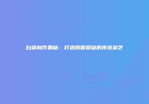 白茶制作奥秘：打造醇香回味的传统茶艺